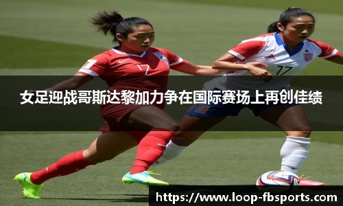 女足迎战哥斯达黎加力争在国际赛场上再创佳绩